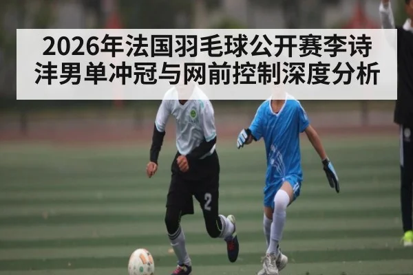 2026年法国羽毛球公开赛李诗沣男单冲冠与网前控制深度分析（pg）