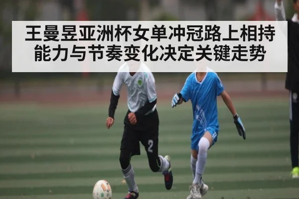 王曼昱亚洲杯女单冲冠路上相持能力与节奏变化决定关键走势
