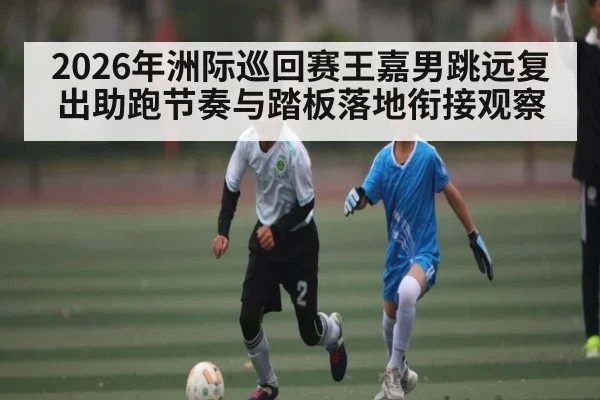 2026年洲际巡回赛王嘉男跳远复出助跑节奏与踏板落地衔接观察